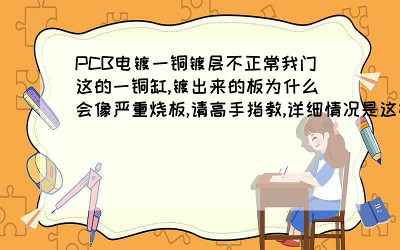 PCB电镀一铜镀层不正常我门这的一铜缸,镀出来的板为什么会像严重烧板,请高手指教,详细情况是这样的,从去年的什么时候（具体什么时间我不记的了）开始,有一个镀一铜的缸就开始有问题,