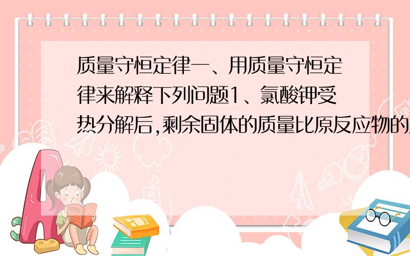 质量守恒定律一、用质量守恒定律来解释下列问题1、氯酸钾受热分解后,剩余固体的质量比原反应物的质量小2、镁条在空气中燃烧后,生成物的质量比原来镁条的质量大二、将下列说法中错误