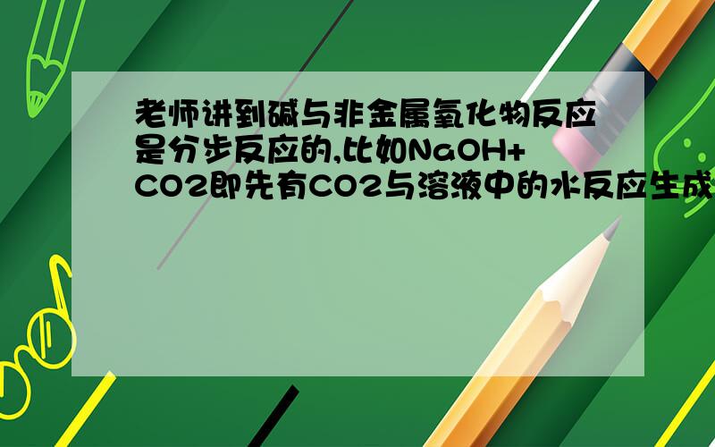 老师讲到碱与非金属氧化物反应是分步反应的,比如NaOH+CO2即先有CO2与溶液中的水反应生成碳酸,再由碳酸和NaOH中和反应.由此推得,不溶于水的非金属氧化物是不形成酸的,所以也不能与碱反应.