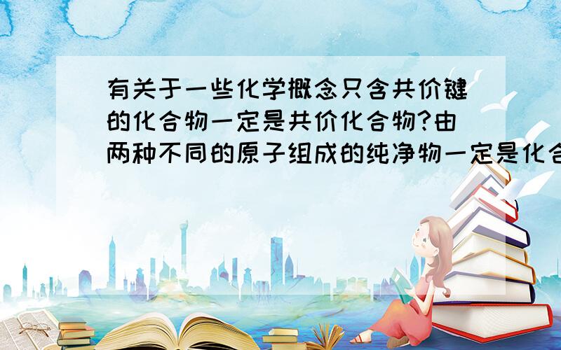 有关于一些化学概念只含共价键的化合物一定是共价化合物?由两种不同的原子组成的纯净物一定是化合物?不含非极性共价键的分子晶体一定是共价化合物?这三个结论都是错的,求反例!