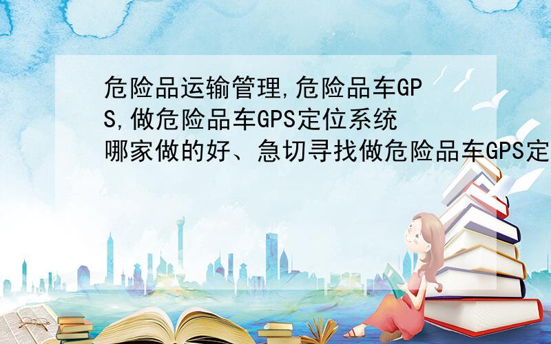 危险品运输管理,危险品车GPS,做危险品车GPS定位系统哪家做的好、急切寻找做危险品车GPS定位系统的厂家?最近根据国家政策出台我们公司有一批危险品车需要安装,求危险品车GPS定位系统厂家