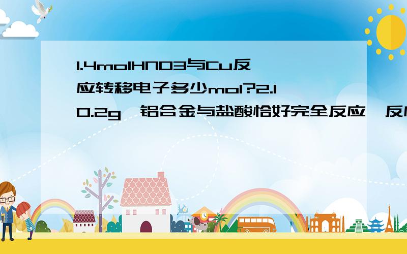 1.4molHNO3与Cu反应转移电子多少mol?2.10.2g镁铝合金与盐酸恰好完全反应,反应后收集得0.5mol氢气求反应过程中消耗盐酸的物质的量?