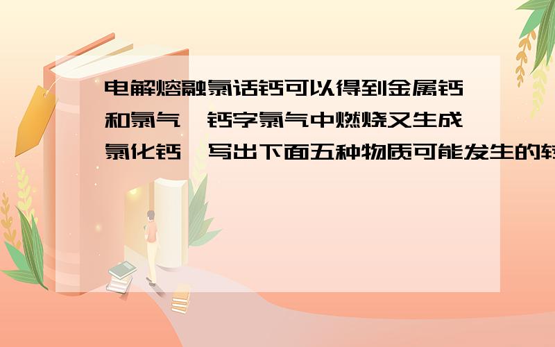 电解熔融氯话钙可以得到金属钙和氯气,钙字氯气中燃烧又生成氯化钙,写出下面五种物质可能发生的转化,写出相应的化学方程式,并指出转化过程中元素化合价发生改变的反碳酸钙.氧化钙 ,氢