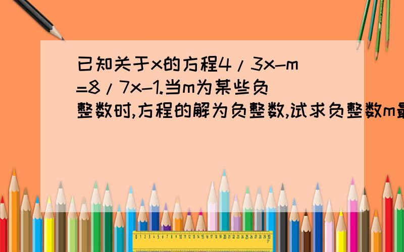 已知关于x的方程4/3x-m=8/7x-1.当m为某些负整数时,方程的解为负整数,试求负整数m最大值