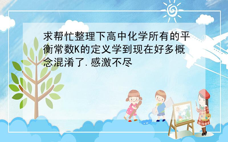 求帮忙整理下高中化学所有的平衡常数K的定义学到现在好多概念混淆了.感激不尽