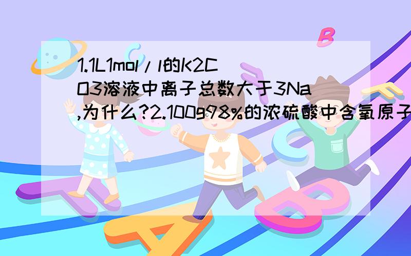 1.1L1mol/l的K2CO3溶液中离子总数大于3Na,为什么?2.100g98%的浓硫酸中含氧原子数为4*6.02*10^23是错的,那应该为多少?3.含1mol硅原子的SiO2晶体中Si-O键的个数为2*6.02*10^23,是错的,应该如何算这些键的个