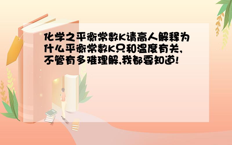 化学之平衡常数K请高人解释为什么平衡常数K只和温度有关,不管有多难理解,我都要知道!