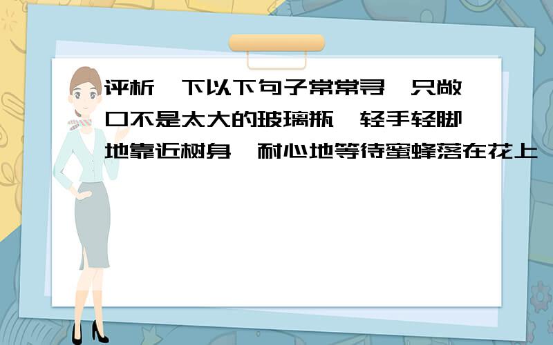 评析一下以下句子常常寻一只敞口不是太大的玻璃瓶,轻手轻脚地靠近树身,耐心地等待蜜蜂落在花上,钻进花心,然后悄悄地把瓶口移进,猛地一扣,蜜蜂一惊,就会落入瓶底,接着旋紧盖子.详细一