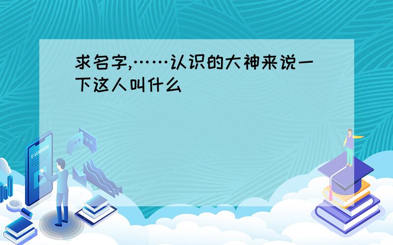 求名字,……认识的大神来说一下这人叫什么