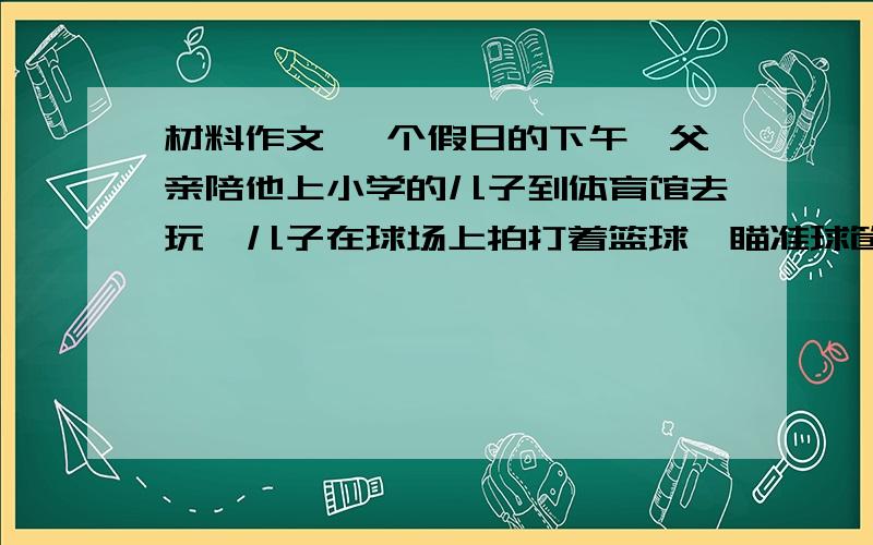 材料作文 一个假日的下午,父亲陪他上小学的儿子到体育馆去玩,儿子在球场上拍打着篮球,瞄准球筐,双手托球一次次的试图把球投进球筐.父亲在远望着儿子的一举一动.儿子正玩得高兴时,几