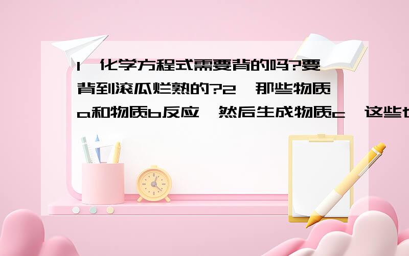 1,化学方程式需要背的吗?要背到滚瓜烂熟的?2,那些物质a和物质b反应,然后生成物质c,这些也要背的很熟是吗?好比如 钠和氧气反应生成氧化钠,这些要背到很熟是吗?熟到一看到钠和氧气就会自