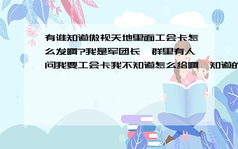 有谁知道傲视天地里面工会卡怎么发啊?我是军团长,群里有人问我要工会卡我不知道怎么给啊,知道的说一下