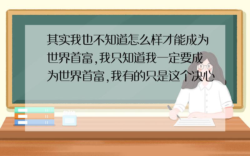 其实我也不知道怎么样才能成为世界首富,我只知道我一定要成为世界首富,我有的只是这个决心