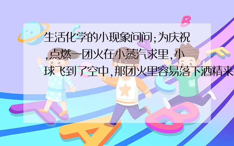 生活化学的小现象问问;为庆祝,点燃一团火在小蒸汽求里,小球飞到了空中,那团火里容易落下酒精来吗?落到地面温度会很高吗?容易落下热水来吗?如果落下腊油,温度应在空气中降低,/2古代用