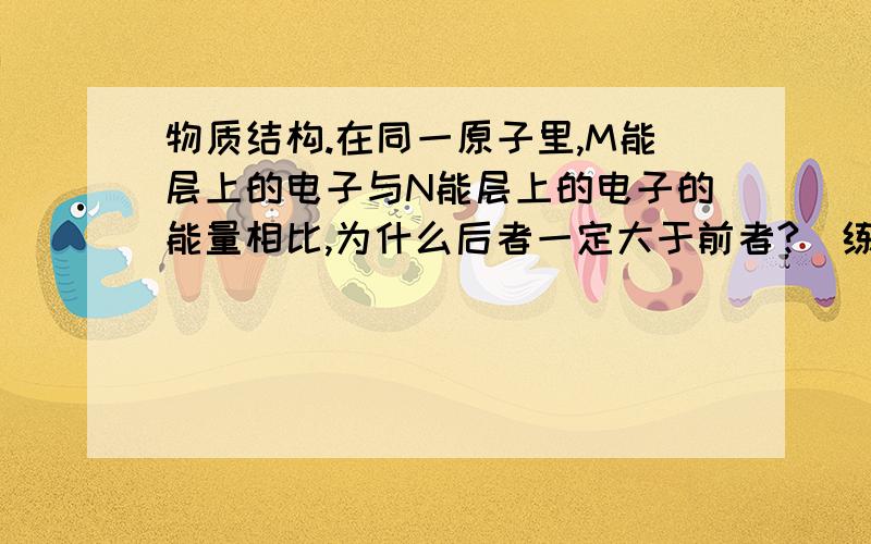 物质结构.在同一原子里,M能层上的电子与N能层上的电子的能量相比,为什么后者一定大于前者?（练习册答案）3d不是大于4s吗?另外是不是因为它强调的是电子的能量所以和我想的不一样?