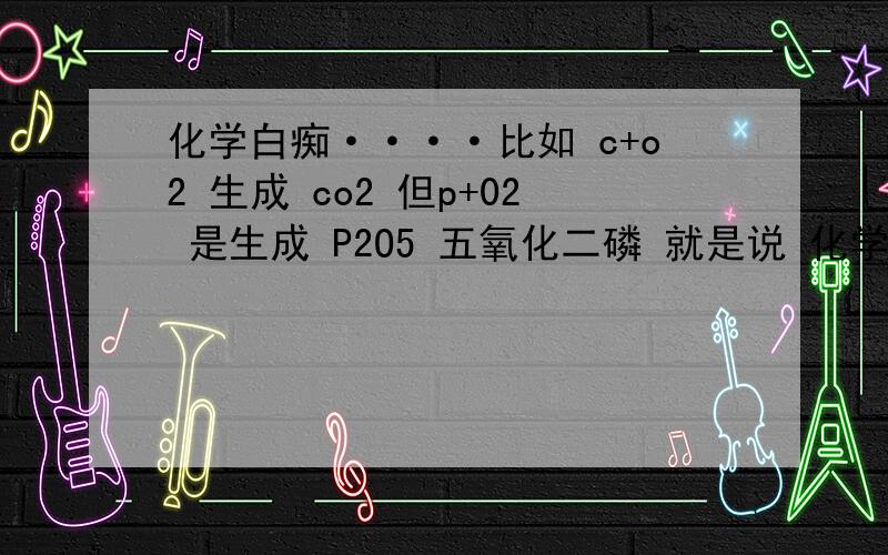 化学白痴····比如 c+o2 生成 co2 但p+02 是生成 P2O5 五氧化二磷 就是说 化学生成物是没规律的 有一大堆反应需要强记?难道是我智商低-