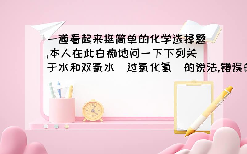 一道看起来挺简单的化学选择题,本人在此白痴地问一下下列关于水和双氧水（过氧化氢）的说法,错误的是A.水分子和双氧水分子所含的元素相同B.水和双氧水都是氧化物C.水和双氧水混合后