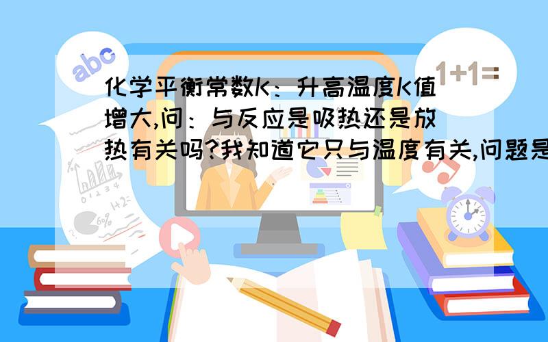 化学平衡常数K：升高温度K值增大,问：与反应是吸热还是放热有关吗?我知道它只与温度有关,问题是与反应是吸热还是放热有关吗?