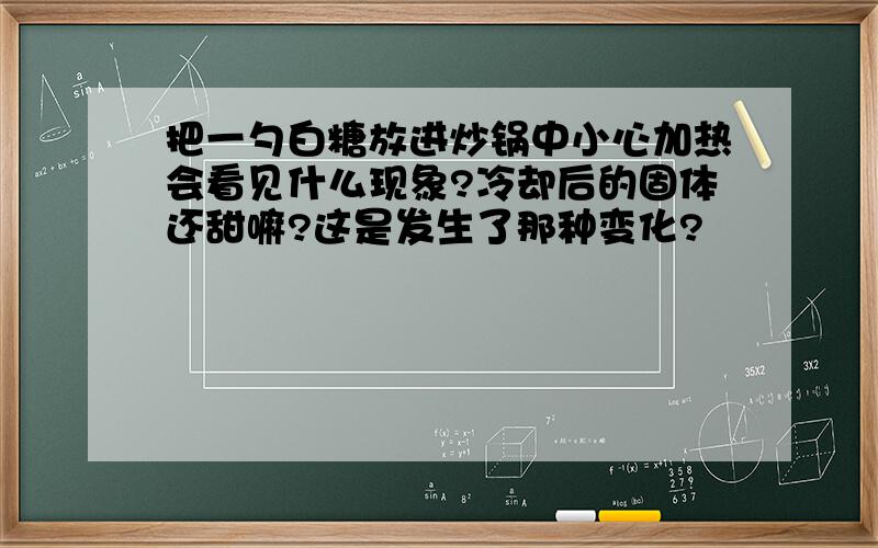 把一勺白糖放进炒锅中小心加热会看见什么现象?冷却后的固体还甜嘛?这是发生了那种变化?