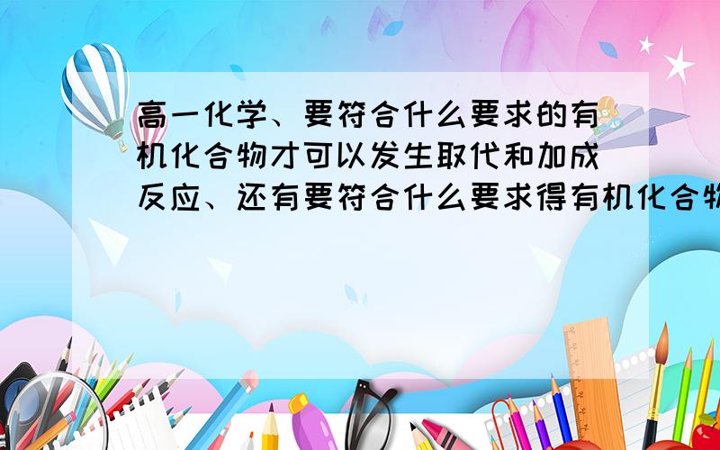 高一化学、要符合什么要求的有机化合物才可以发生取代和加成反应、还有要符合什么要求得有机化合物才可以让溴水和酸性高锰酸钾溶液褪色、