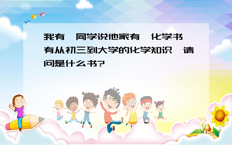 我有一同学说他家有一化学书,有从初三到大学的化学知识,请问是什么书?