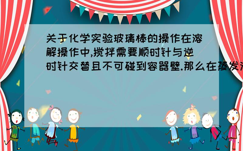 关于化学实验玻璃棒的操作在溶解操作中,搅拌需要顺时针与逆时针交替且不可碰到容器壁.那么在蒸发浓缩的操作中,玻璃棒的搅拌需要这样吗?为什么?