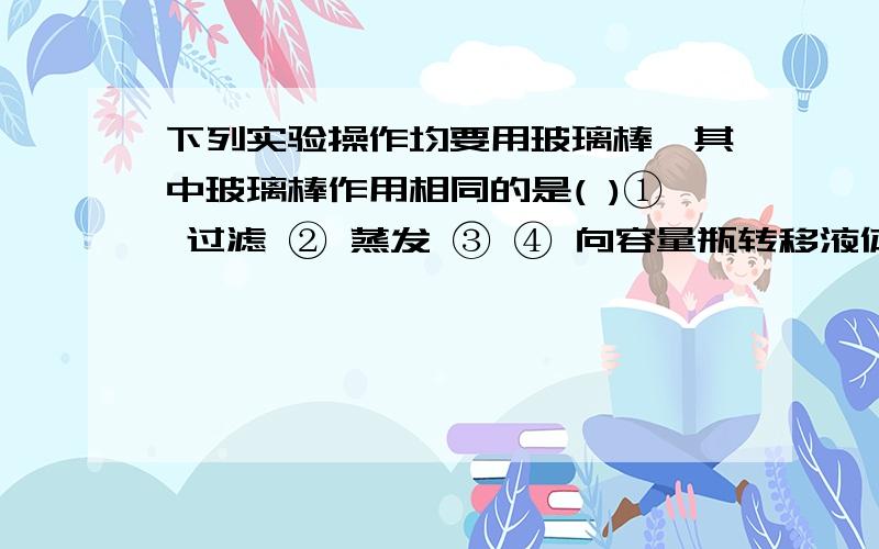 下列实验操作均要用玻璃棒,其中玻璃棒作用相同的是( )① 过滤 ② 蒸发 ③ ④ 向容量瓶转移液体 浏览