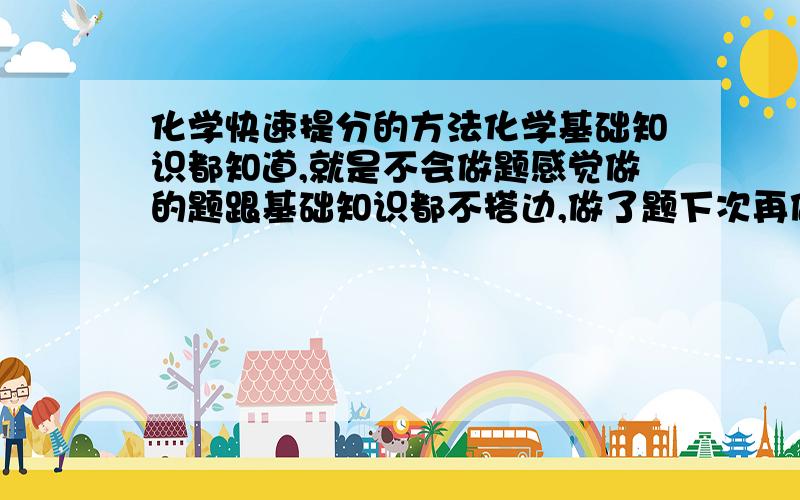 化学快速提分的方法化学基础知识都知道,就是不会做题感觉做的题跟基础知识都不搭边,做了题下次再做还是完全没思路,