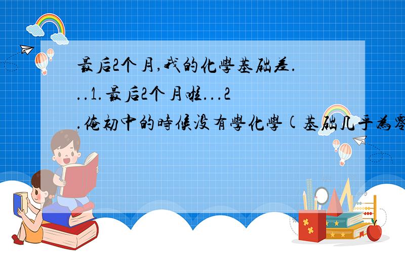 最后2个月,我的化学基础差...1.最后2个月啦...2.俺初中的时候没有学化学(基础几乎为零,好在现在恶补了不少)...现在高中化学学起来毫无头绪...(越学头越大)3.最后2个月,要如何去恶补化学,不