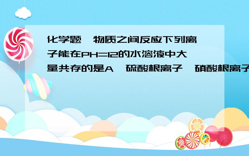 化学题  物质之间反应下列离子能在PH=12的水溶液中大量共存的是A  硫酸根离子、硝酸根离子、钾离子、氢离子B  钠离子、氯离子、氢氧根离子、铝离子C  氯离子、硝酸根离子、钾离子、钠离