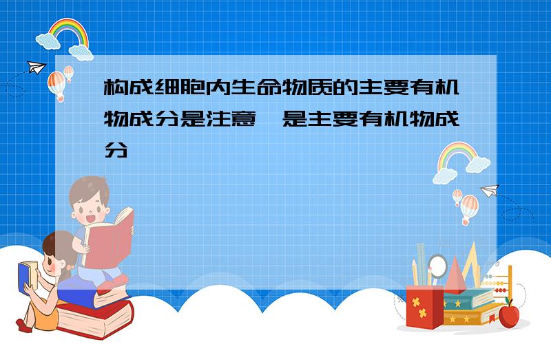 构成细胞内生命物质的主要有机物成分是注意,是主要有机物成分