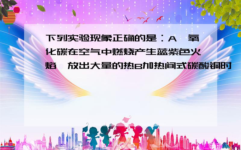 下列实验现象正确的是：A一氧化碳在空气中燃烧产生蓝紫色火焰,放出大量的热B加热间式碳酸铜时,绿色粉末变成光亮的红色C铜丝插入硝酸汞溶液中,铜丝表面覆盖着一层银白色的汞D向氯化铁