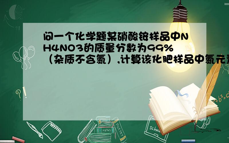 问一个化学题某硝酸铵样品中NH4NO3的质量分数为99%（杂质不含氮）,计算该化肥样品中氮元素的质量分数?最后一个：99％X/(28/80)/X=99%*28/80请写明白点,全部公式