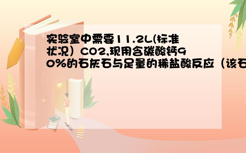 实验室中需要11.2L(标准状况）CO2,现用含碳酸钙90％的石灰石与足量的稀盐酸反应（该石灰石中的杂质不与稀盐酸反应）问1 至少需要含碳酸钙90％的石灰石多少克?2生成的氯化钙的物质的量是