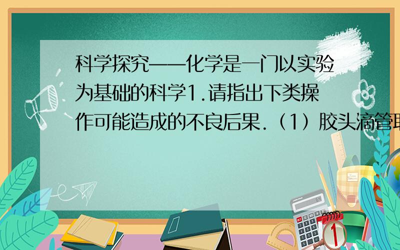 科学探究——化学是一门以实验为基础的科学1.请指出下类操作可能造成的不良后果.（1）胶头滴管取用试剂后,将其倒置.————————（2）倾倒液体药品时,试剂瓶标签没有向着手心.—