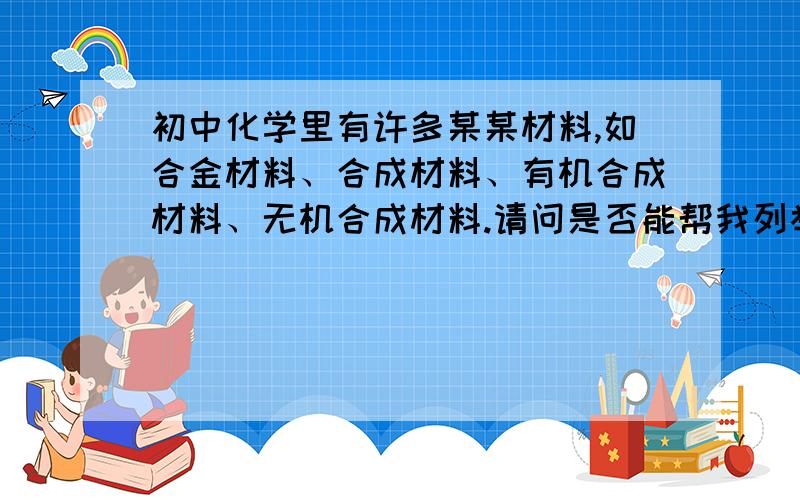 初中化学里有许多某某材料,如合金材料、合成材料、有机合成材料、无机合成材料.请问是否能帮我列举出初中化学中的所有xx材料,最好每一种都有举例（不强求）