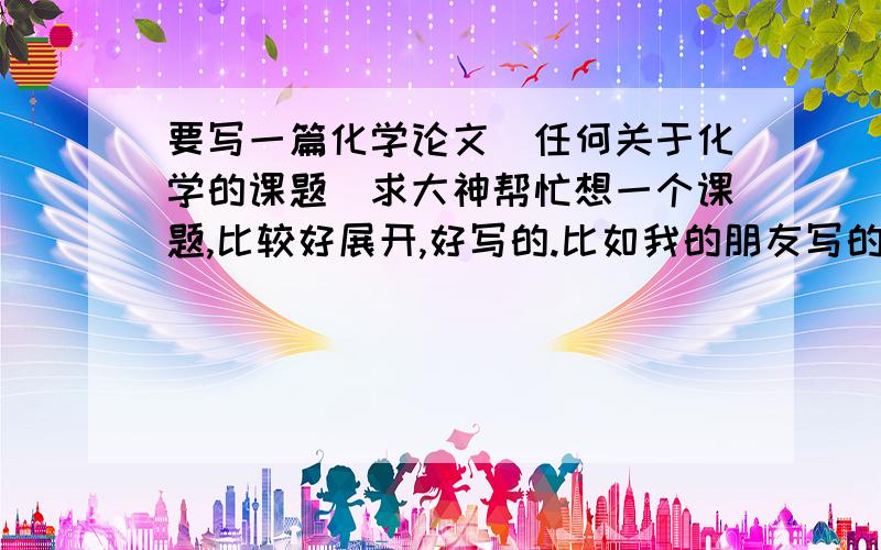 要写一篇化学论文（任何关于化学的课题）求大神帮忙想一个课题,比较好展开,好写的.比如我的朋友写的 这点就蛮好写的,还有其他的么