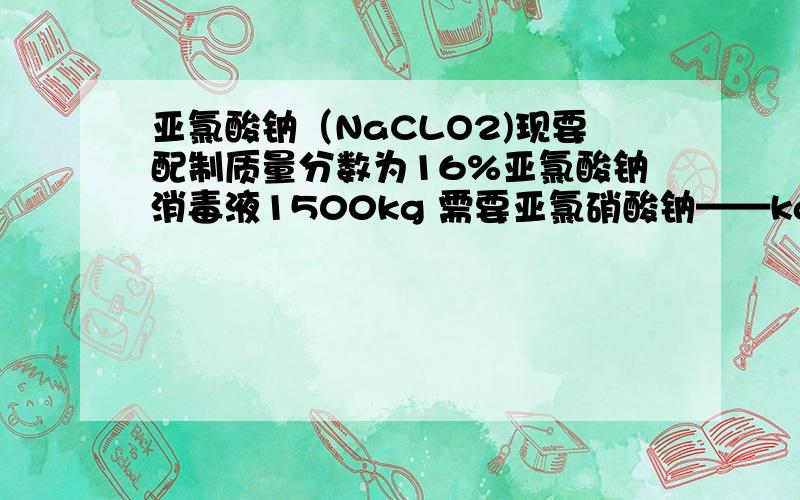 亚氯酸钠（NaCLO2)现要配制质量分数为16%亚氯酸钠消毒液1500kg 需要亚氯硝酸钠——kg