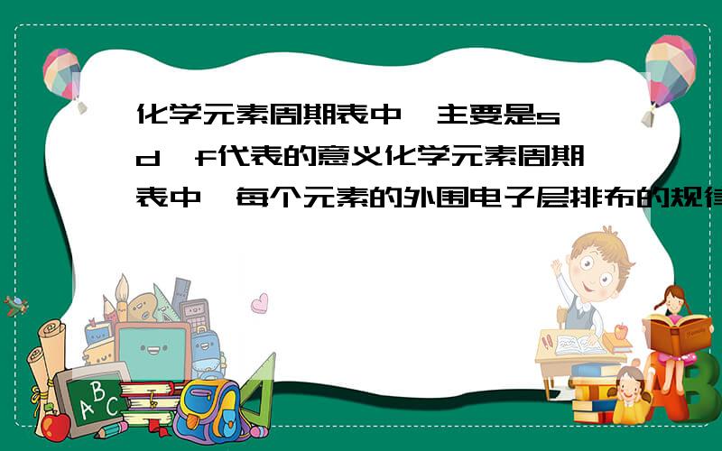 化学元素周期表中,主要是s、d、f代表的意义化学元素周期表中,每个元素的外围电子层排布的规律 主要是s、d、f代表的意义