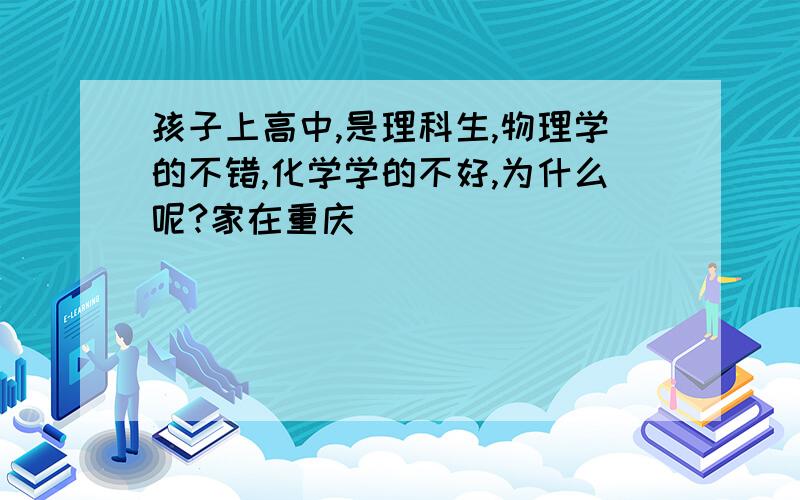 孩子上高中,是理科生,物理学的不错,化学学的不好,为什么呢?家在重庆