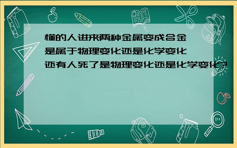 懂的人进来两种金属变成合金,是属于物理变化还是化学变化,还有人死了是物理变化还是化学变化?