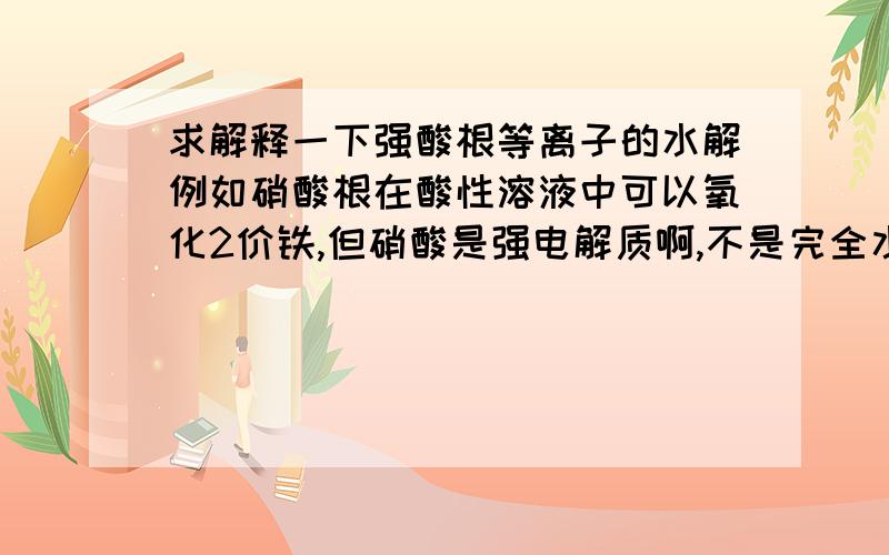 求解释一下强酸根等离子的水解例如硝酸根在酸性溶液中可以氧化2价铁,但硝酸是强电解质啊,不是完全水解吗,放在酸性条件下怎么又会生成硝酸哪?