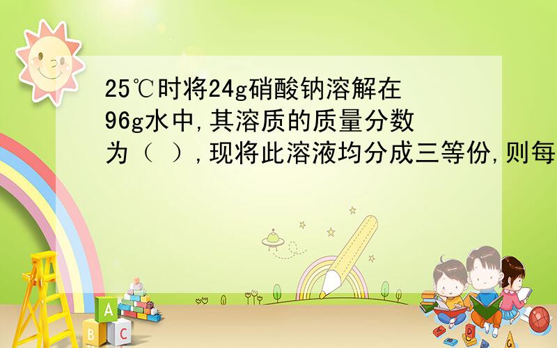 25℃时将24g硝酸钠溶解在96g水中,其溶质的质量分数为（ ）,现将此溶液均分成三等份,则每一份溶液的溶质质量分数均为（ ）.（1）取第一份溶液,将其升温到50℃,则所得溶液的溶质质量分数为