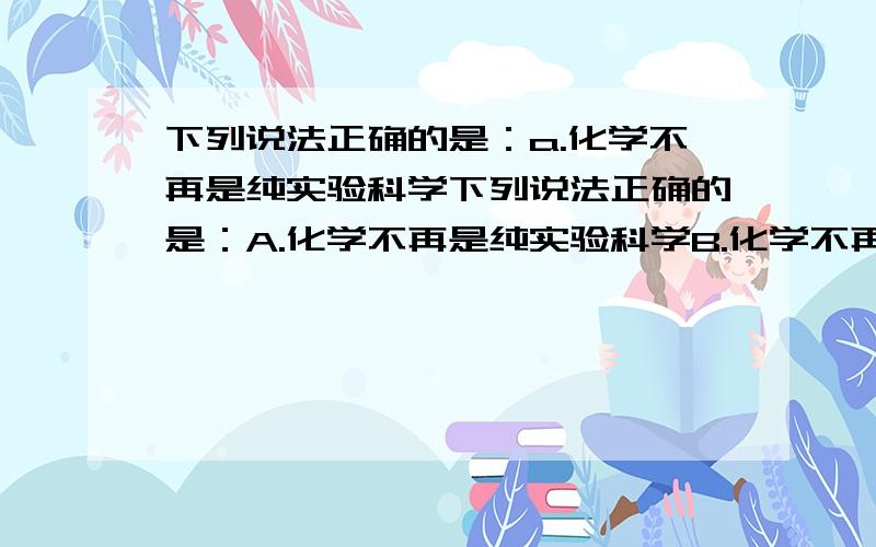 下列说法正确的是：a.化学不再是纯实验科学下列说法正确的是：A.化学不再是纯实验科学B.化学不再需要实验C.化学不做实验,D.未来化学的方向还是经验化