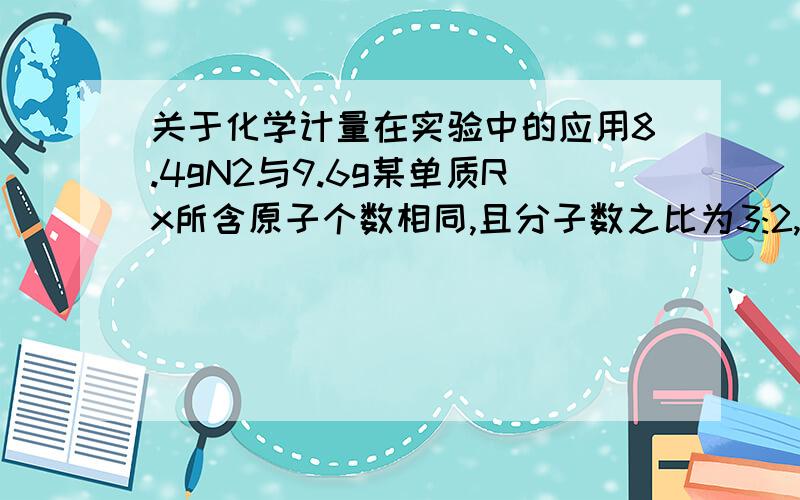 关于化学计量在实验中的应用8.4gN2与9.6g某单质Rx所含原子个数相同,且分子数之比为3:2,则R的相对原子质量是____,x值为_____.