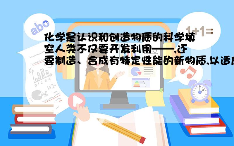 化学是认识和创造物质的科学填空人类不仅要开发利用——,还要制造、合成有特定性能的新物质,以适应社会生产发展和人们生活的需要.20世纪以来,——、——、——等技术的相继发明,——