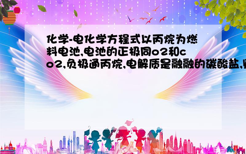 化学-电化学方程式以丙烷为燃料电池,电池的正极同o2和co2,负极通丙烷,电解质是融融的碳酸盐,则电池的反应方程式是