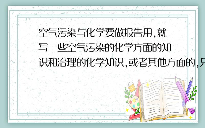 空气污染与化学要做报告用,就写一些空气污染的化学方面的知识和治理的化学知识,或者其他方面的,只要是空气污染和化学就行,尽量多,越多越好