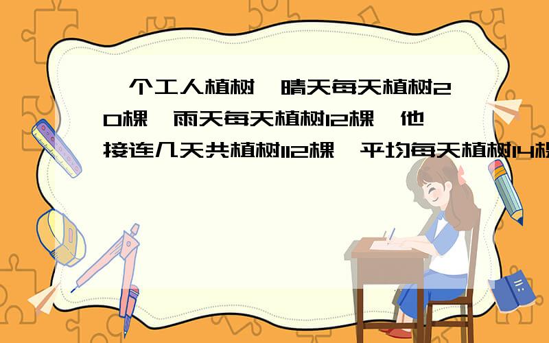 一个工人植树,晴天每天植树20棵,雨天每天植树12棵,他接连几天共植树112棵,平均每天植树14棵.问：这几