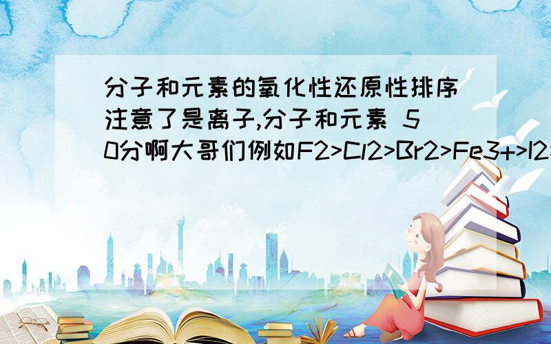 分子和元素的氧化性还原性排序注意了是离子,分子和元素 50分啊大哥们例如F2>Cl2>Br2>Fe3+>I2>SO2>S 不要乱粘贴一个以忐忑心情等待高考的学生期待您的帮助对于一楼的回答我表示无语请给我一